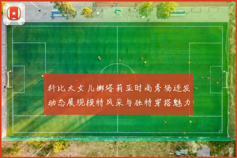 科比大女儿娜塔莉亚时尚秀场连发动态展现模特风采与独特穿搭魅力