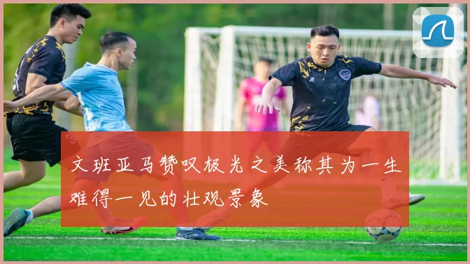 文班亚马赞叹极光之美称其为一生难得一见的壮观景象