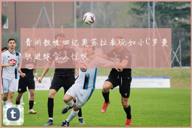 青训教练回忆奥苏拉表现如小C罗曼联进球令人惊叹