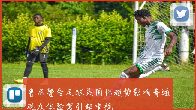 鲁尼警告足球美国化趋势影响普通观众体验需引起重视