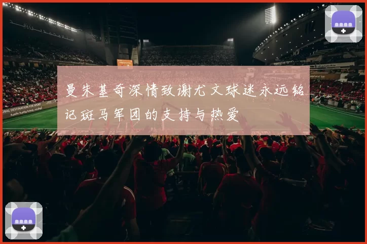 曼朱基奇深情致谢尤文球迷永远铭记斑马军团的支持与热爱