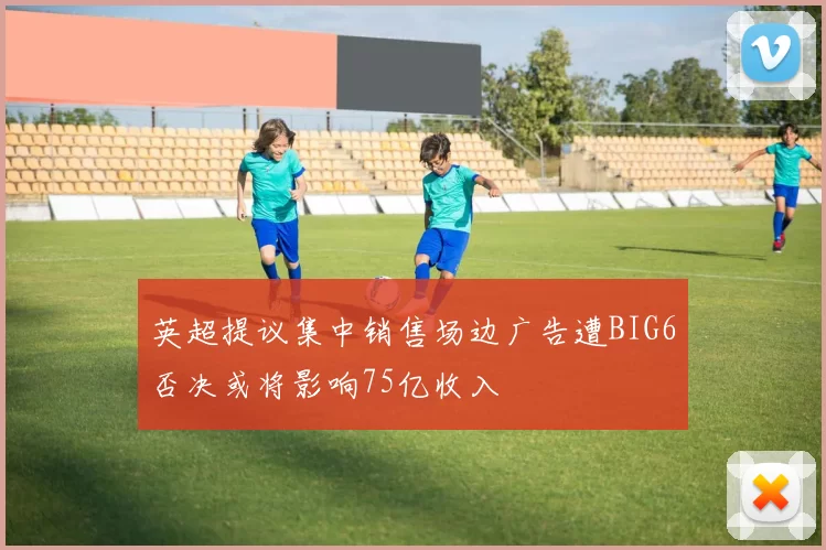 英超提议集中销售场边广告遭BIG6否决或将影响75亿收入
