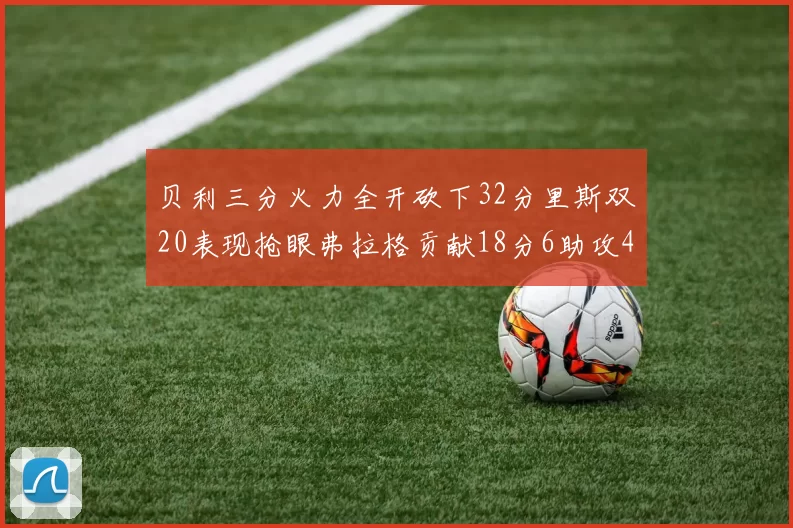 贝利三分火力全开砍下32分里斯双20表现抢眼弗拉格贡献18分6助攻4盖帽
