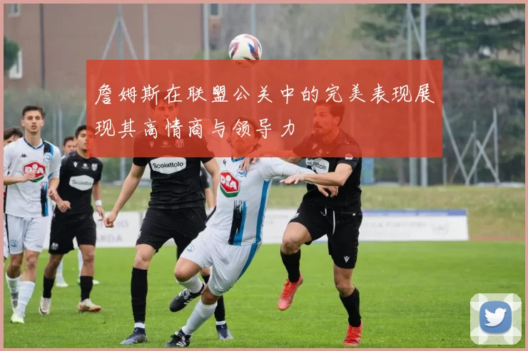 詹姆斯在联盟公关中的完美表现展现其高情商与领导力