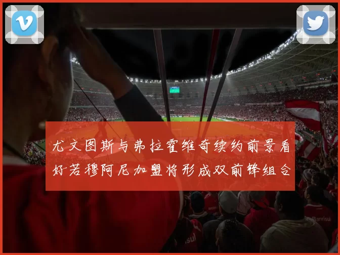 尤文图斯与弗拉霍维奇续约前景看好若穆阿尼加盟将形成双前锋组合