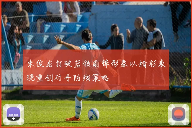 朱俊龙打破蓝领前锋形象以精彩表现重创对手防线策略