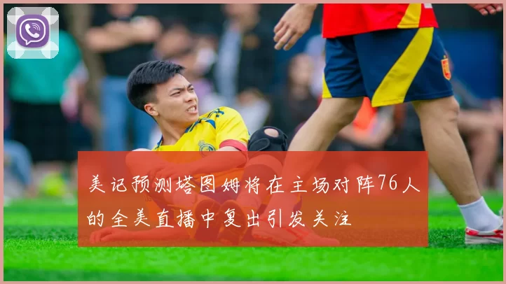 美记预测塔图姆将在主场对阵76人的全美直播中复出引发关注