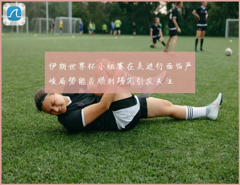 伊朗世界杯小组赛在美进行面临严峻局势能否顺利踢完引发关注