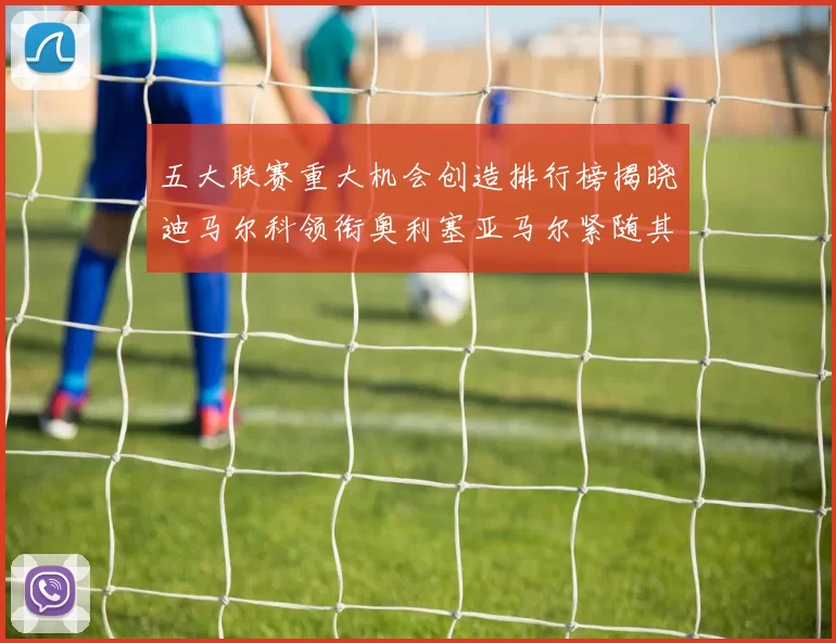 五大联赛重大机会创造排行榜揭晓迪马尔科领衔奥利塞亚马尔紧随其后