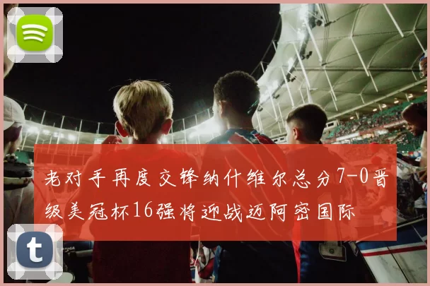 老对手再度交锋纳什维尔总分7-0晋级美冠杯16强将迎战迈阿密国际