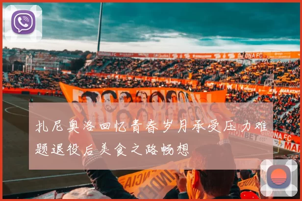 扎尼奥洛回忆青春岁月承受压力难题退役后美食之路畅想