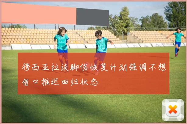 穆西亚拉谈脚伤恢复计划强调不想借口推迟回归状态