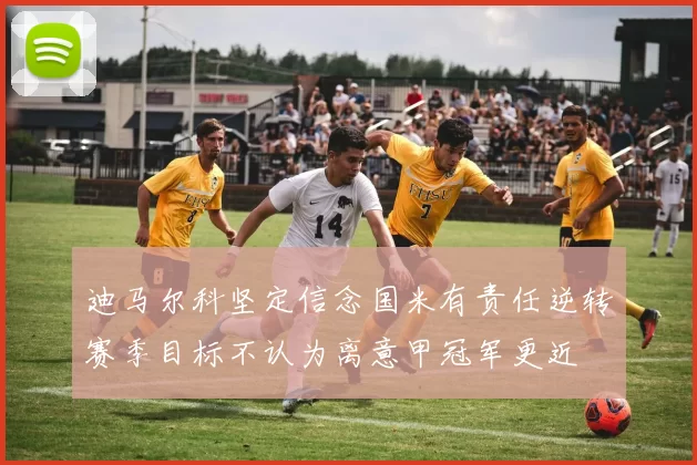迪马尔科坚定信念国米有责任逆转赛季目标不认为离意甲冠军更近