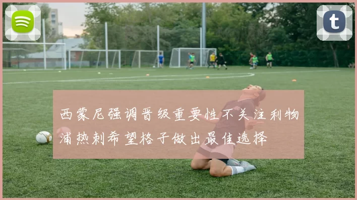 西蒙尼强调晋级重要性不关注利物浦热刺希望格子做出最佳选择