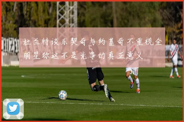 杜兰特谈东契奇与约基奇不重视全明星称这不是竞争的真正意义