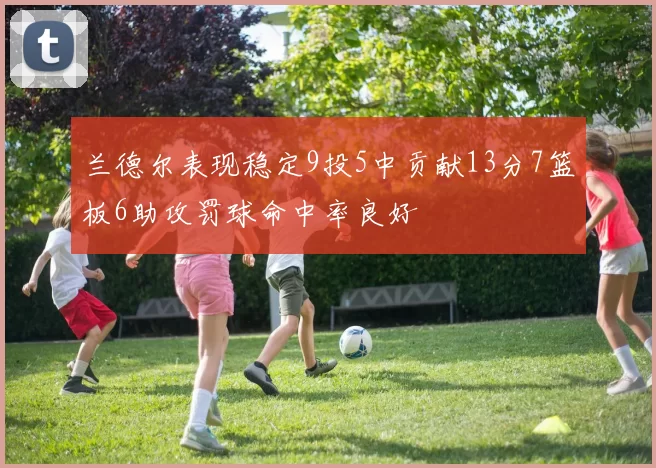 兰德尔表现稳定9投5中贡献13分7篮板6助攻罚球命中率良好