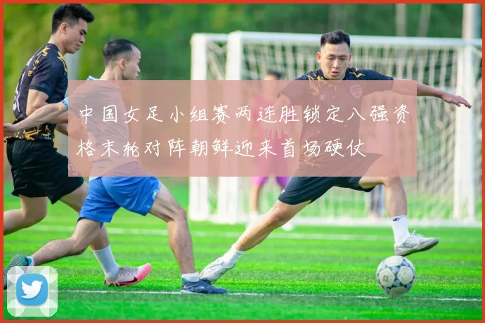 中国女足小组赛两连胜锁定八强资格末轮对阵朝鲜迎来首场硬仗