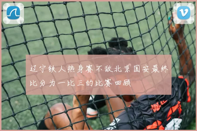 辽宁铁人热身赛不敌北京国安最终比分为一比三的比赛回顾