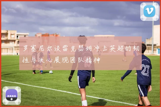 罗塞尼尔谈雷克瑟姆冲击英超的韧性与决心展现团队精神