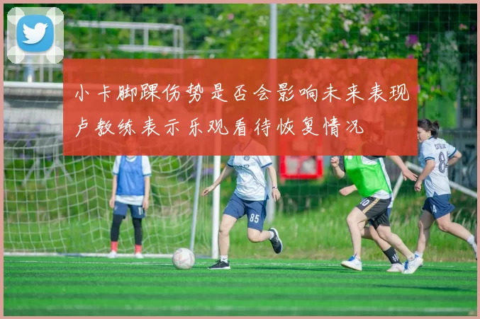 小卡脚踝伤势是否会影响未来表现卢教练表示乐观看待恢复情况