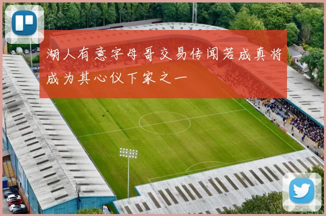 湖人有意字母哥交易传闻若成真将成为其心仪下家之一