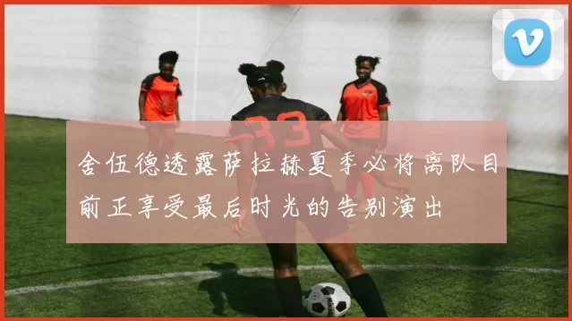 舍伍德透露萨拉赫夏季必将离队目前正享受最后时光的告别演出