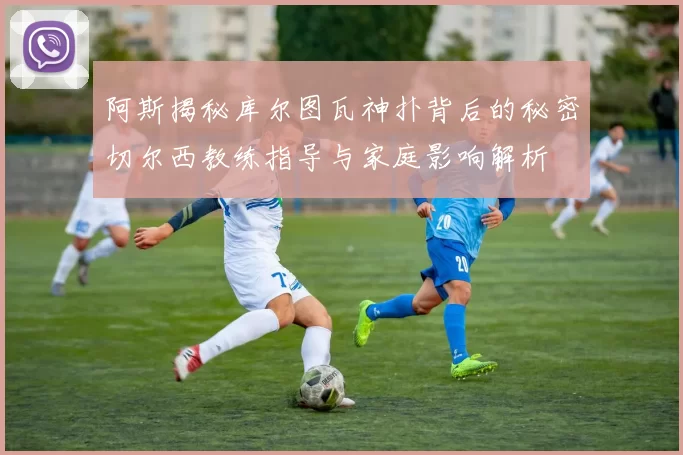 阿斯揭秘库尔图瓦神扑背后的秘密切尔西教练指导与家庭影响解析