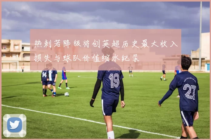 热刺若降级将创英超历史最大收入损失与球队价值缩水纪录