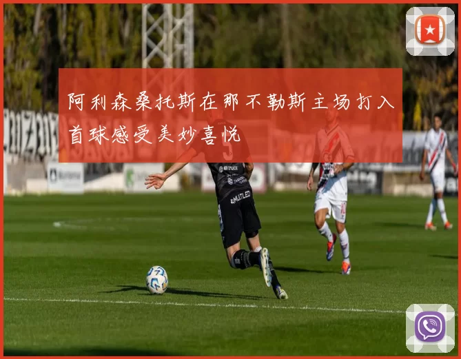 阿利森桑托斯在那不勒斯主场打入首球感受美妙喜悦