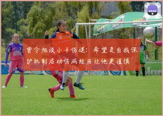 曾令旭谈小卡伤退：希望是自我保护机制启动伤病经历让他更谨慎