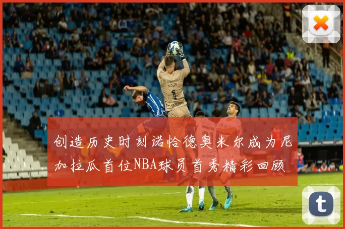 创造历史时刻诺恰德奥米尔成为尼加拉瓜首位NBA球员首秀精彩回顾